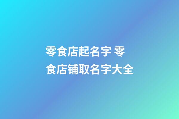 零食店起名字 零食店铺取名字大全